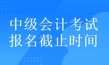 中級(jí)會(huì)計(jì)考試的報(bào)名截止時(shí)間在什么時(shí)候？