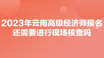 2023年云南高級經(jīng)濟(jì)師報(bào)名還需要進(jìn)行現(xiàn)場核查嗎？