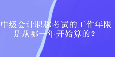 中級會計職稱考試的工作年限是從哪一年開始算的？