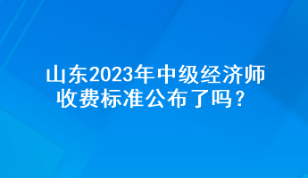 山東2023年中級經(jīng)濟師收費標準公布了嗎？