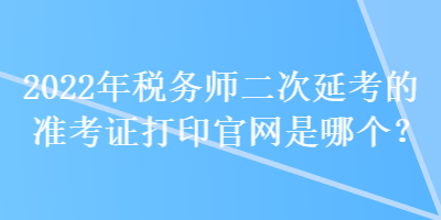 2022年稅務(wù)師二次延考的準考證打印官網(wǎng)是哪個？