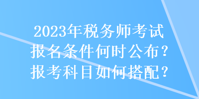 2023年稅務(wù)師考試報名條件何時公布？報考科目如何搭配？