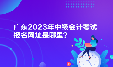 廣東2023年中級(jí)會(huì)計(jì)考試報(bào)名網(wǎng)址是哪里？