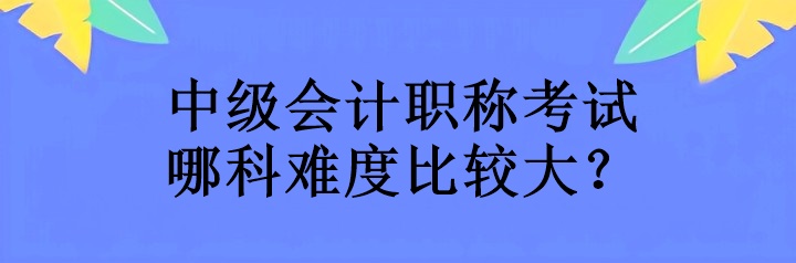 中級會計職稱考試哪科難度比較大？