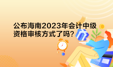 公布海南2023年會(huì)計(jì)中級(jí)資格審核方式了嗎？