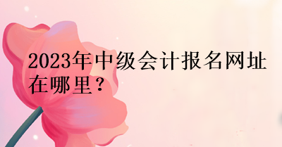 2023年中級會計報名網(wǎng)址在哪里？