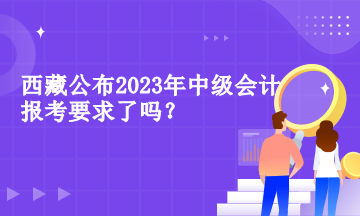 西藏公布2023年中級(jí)會(huì)計(jì)報(bào)考要求了嗎？