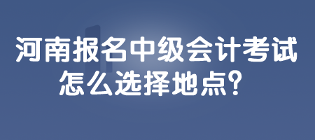 河南報(bào)名中級(jí)會(huì)計(jì)考試怎么選擇地點(diǎn)？