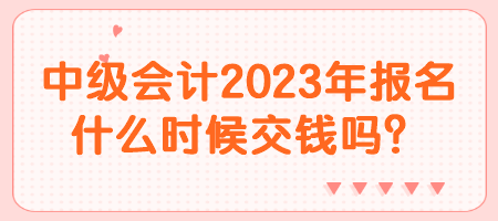 中級會計2023年報名什么時候交錢嗎？