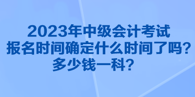 2023年中級會計考試報名時間確定什么時間了嗎？多少錢一科？