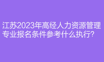 江蘇2023年高經(jīng)人力資源管理專(zhuān)業(yè)報(bào)名條件參考什么執(zhí)行？