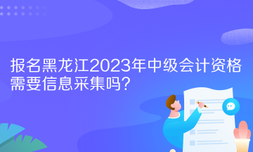 報名黑龍江2023年中級會計資格需要信息采集嗎？