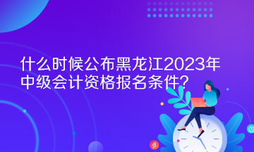 什么時候公布黑龍江2023年中級會計資格報名條件？