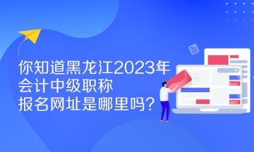 你知道黑龍江2023年會(huì)計(jì)中級(jí)職稱報(bào)名網(wǎng)址是哪里嗎？