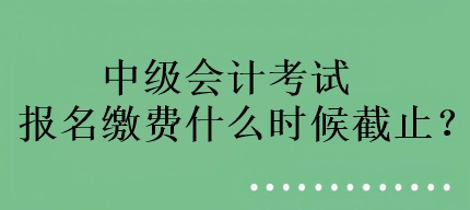 中級會計考試報名繳費什么時候截止？