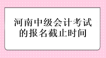 河南中級會計(jì)考試的報(bào)名截止時(shí)間在什么時(shí)候？