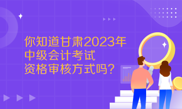  你知道甘肅2023年中級會計考試資格審核方式嗎？