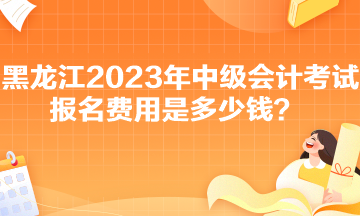 黑龍江2023年中級會計考試報名費(fèi)用是多少錢？