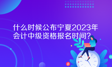 什么時候公布寧夏2023年會計中級資格報名時間？