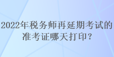 2022年稅務(wù)師再延期考試的準(zhǔn)考證哪天打印？