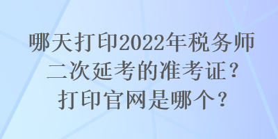 哪天打印2022年稅務(wù)師二次延考的準(zhǔn)考證？打印官網(wǎng)是哪個(gè)？