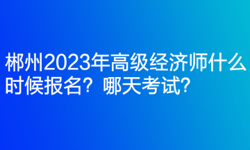 郴州2023年高級經(jīng)濟師什么時候報名？哪天考試？