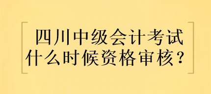 四川中級會計考試什么時候資格審核？