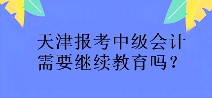 天津報考中級會計需要繼續(xù)教育嗎？