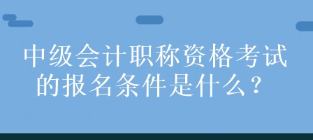 中級會計職稱資格考試的報名條件是什么？