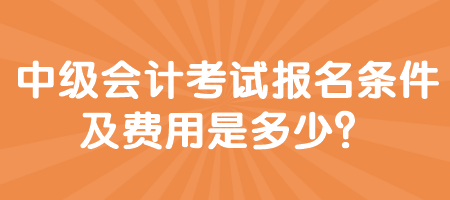 中級會計考試報名條件及費用是多少？