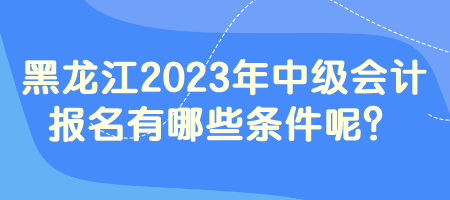 黑龍江2023年中級會計報名有哪些條件呢？