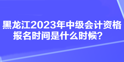 黑龍江2023年中級(jí)會(huì)計(jì)資格報(bào)名時(shí)間是什么時(shí)候？