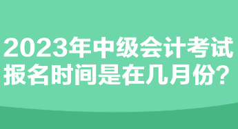 2023年中級會計(jì)考試報(bào)名時間是在幾月份？