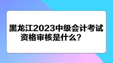 黑龍江2023中級(jí)會(huì)計(jì)考試資格審核是什么？