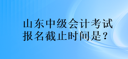 山東中級會計考試報名截止時間是？