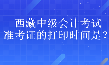 西藏中級會計考試準考證的打印時間是？