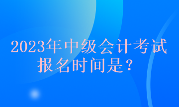 2023年中級(jí)會(huì)計(jì)考試報(bào)名時(shí)間是？