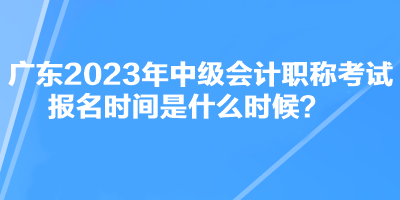 廣東2023年中級(jí)會(huì)計(jì)職稱考試報(bào)名時(shí)間是什么時(shí)候？