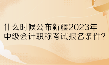 什么時候公布新疆2023年中級會計職稱考試報名條件？