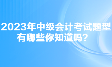 2023年中級會計考試題型有哪些你知道嗎？