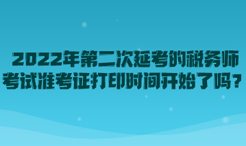 2022年第二次延考的稅務(wù)師考試準考證打印時間開始了嗎？