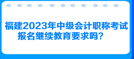 福建2023年中級會計職稱考試報名繼續(xù)教育要求嗎？