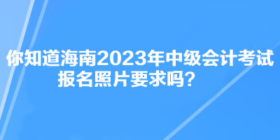 你知道海南2023年中級(jí)會(huì)計(jì)考試報(bào)名照片要求嗎？