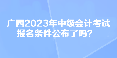 廣西2023年中級(jí)會(huì)計(jì)考試報(bào)名條件公布了嗎？