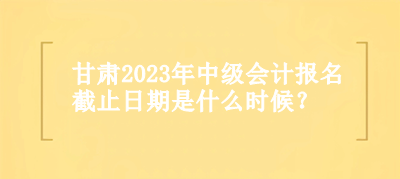 甘肅2023年中級會計(jì)報(bào)名截止日期是什么時候？