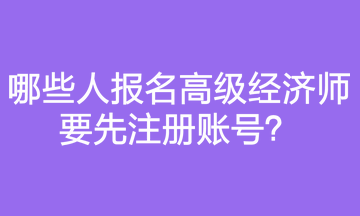 哪些人報名高級經(jīng)濟師要先注冊賬號？