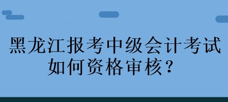 黑龍江報考中級會計考試如何資格審核？