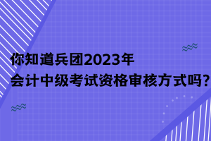 你知道兵團(tuán)2023年會計中級考試資格審核方式嗎？