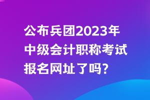 公布兵團(tuán)2023年中級(jí)會(huì)計(jì)職稱考試報(bào)名網(wǎng)址了嗎？