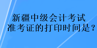 新疆中級(jí)會(huì)計(jì)考試準(zhǔn)考證的打印時(shí)間是？